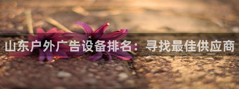 杏宇平台好吗：山东户外广告设备排名：寻找最佳供应商