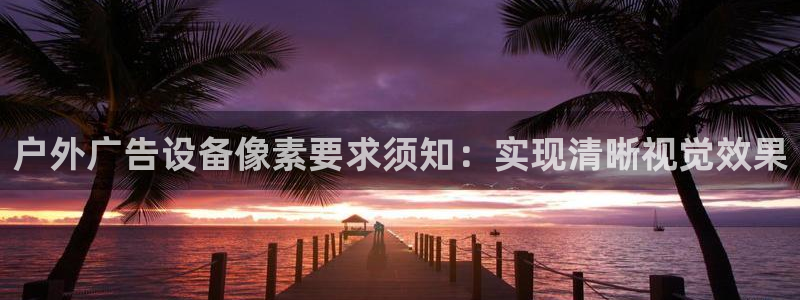 杏宇平台总代理是谁：户外广告设备像素要求须知：实现清晰视觉效果